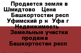 Продается земля в Шмидтово › Цена ­ 400 000 - Башкортостан респ., Уфимский р-н, Уфа г. Недвижимость » Земельные участки продажа   . Башкортостан респ.